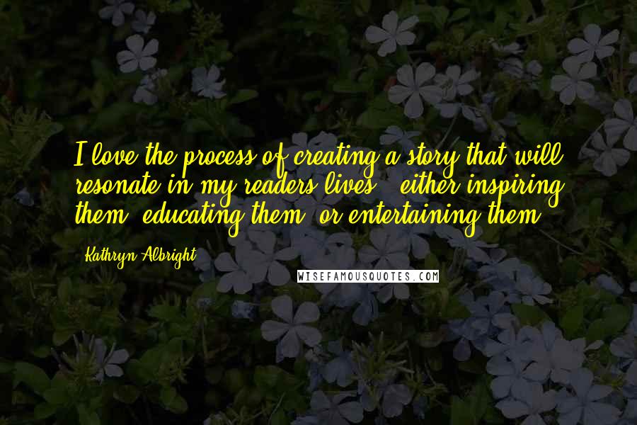 Kathryn Albright Quotes: I love the process of creating a story that will resonate in my readers lives ~ either inspiring them, educating them, or entertaining them.