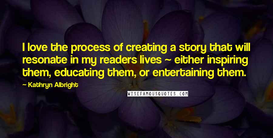 Kathryn Albright Quotes: I love the process of creating a story that will resonate in my readers lives ~ either inspiring them, educating them, or entertaining them.