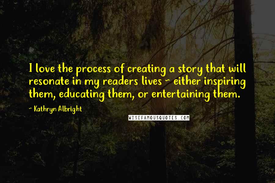 Kathryn Albright Quotes: I love the process of creating a story that will resonate in my readers lives ~ either inspiring them, educating them, or entertaining them.