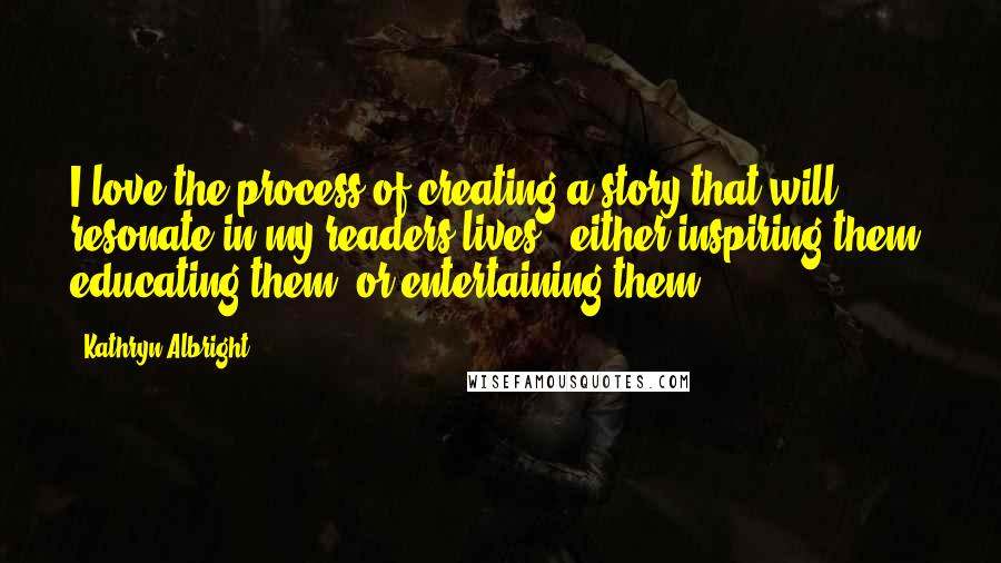 Kathryn Albright Quotes: I love the process of creating a story that will resonate in my readers lives ~ either inspiring them, educating them, or entertaining them.