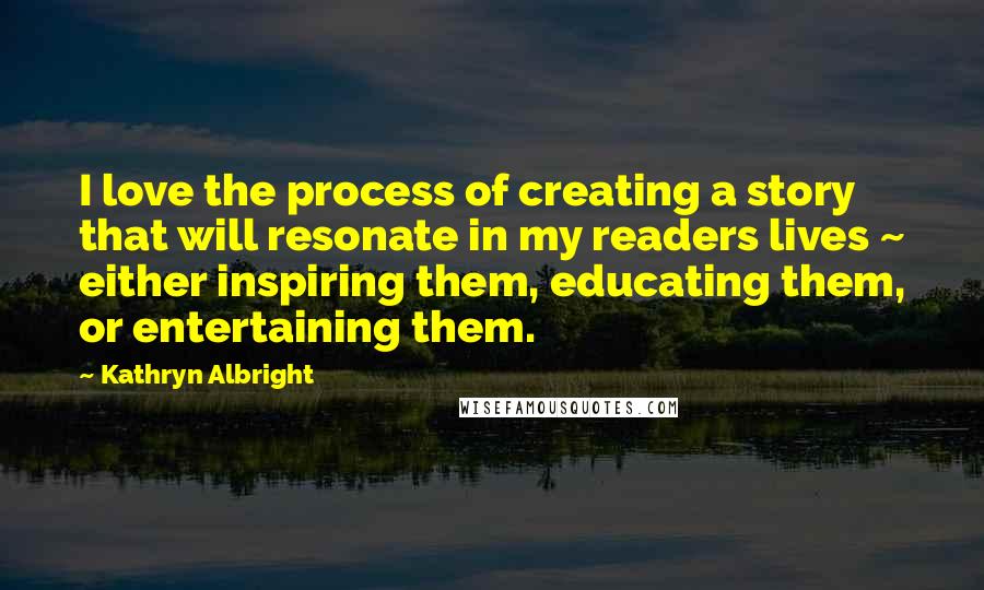 Kathryn Albright Quotes: I love the process of creating a story that will resonate in my readers lives ~ either inspiring them, educating them, or entertaining them.