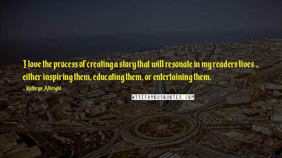 Kathryn Albright Quotes: I love the process of creating a story that will resonate in my readers lives ~ either inspiring them, educating them, or entertaining them.