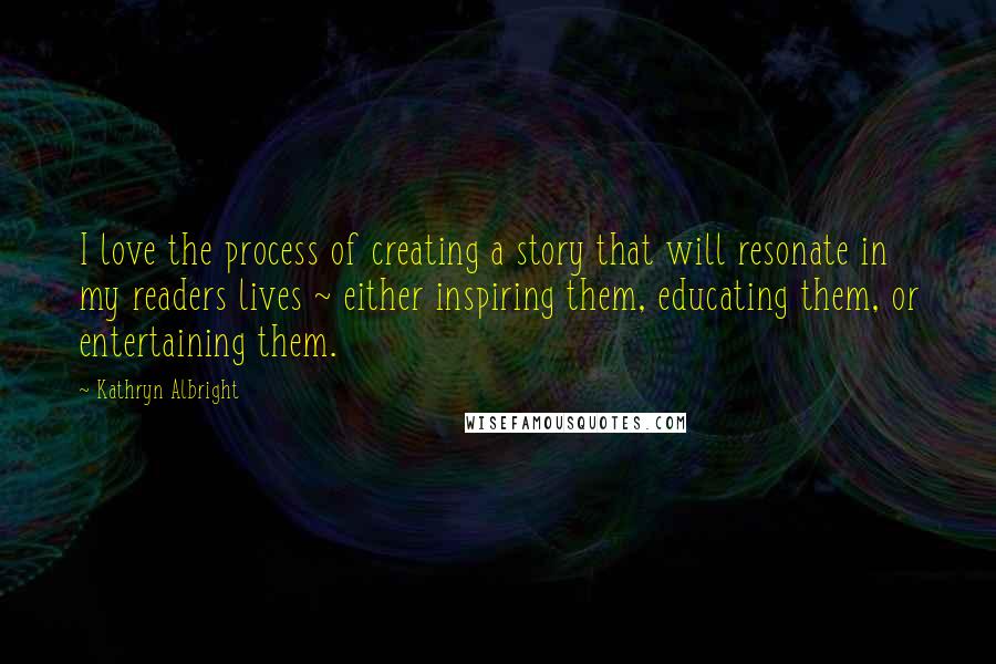 Kathryn Albright Quotes: I love the process of creating a story that will resonate in my readers lives ~ either inspiring them, educating them, or entertaining them.