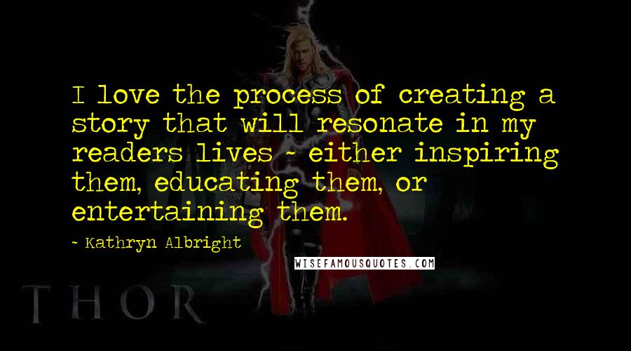 Kathryn Albright Quotes: I love the process of creating a story that will resonate in my readers lives ~ either inspiring them, educating them, or entertaining them.