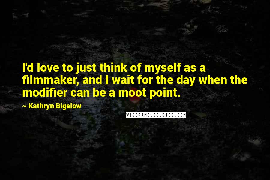 Kathryn Bigelow Quotes: I'd love to just think of myself as a filmmaker, and I wait for the day when the modifier can be a moot point.