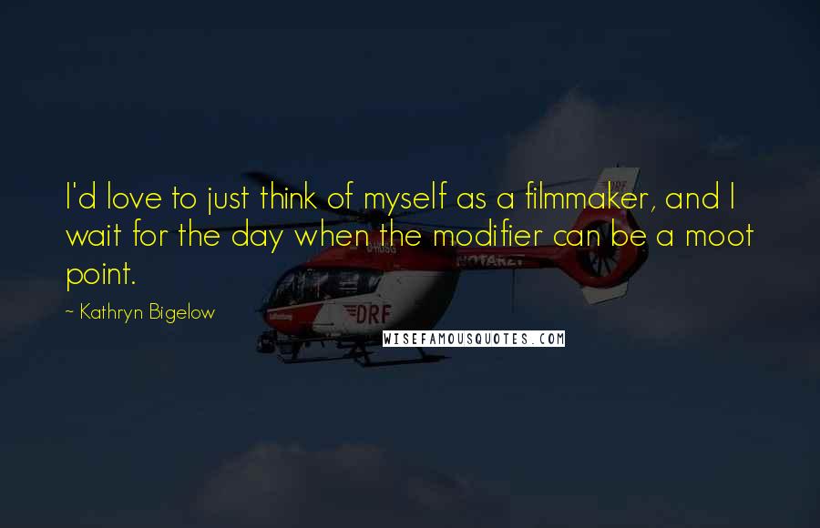 Kathryn Bigelow Quotes: I'd love to just think of myself as a filmmaker, and I wait for the day when the modifier can be a moot point.