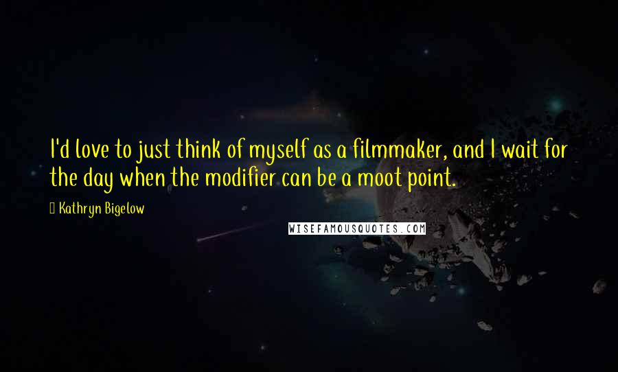Kathryn Bigelow Quotes: I'd love to just think of myself as a filmmaker, and I wait for the day when the modifier can be a moot point.