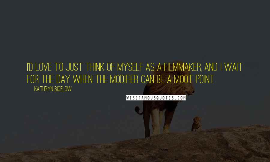 Kathryn Bigelow Quotes: I'd love to just think of myself as a filmmaker, and I wait for the day when the modifier can be a moot point.
