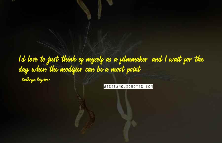 Kathryn Bigelow Quotes: I'd love to just think of myself as a filmmaker, and I wait for the day when the modifier can be a moot point.