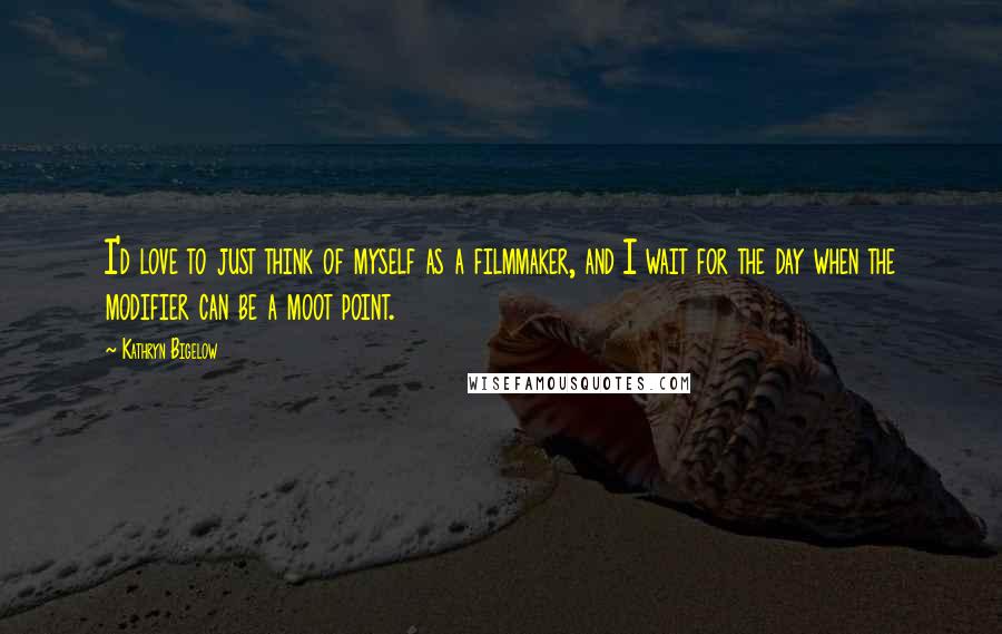 Kathryn Bigelow Quotes: I'd love to just think of myself as a filmmaker, and I wait for the day when the modifier can be a moot point.