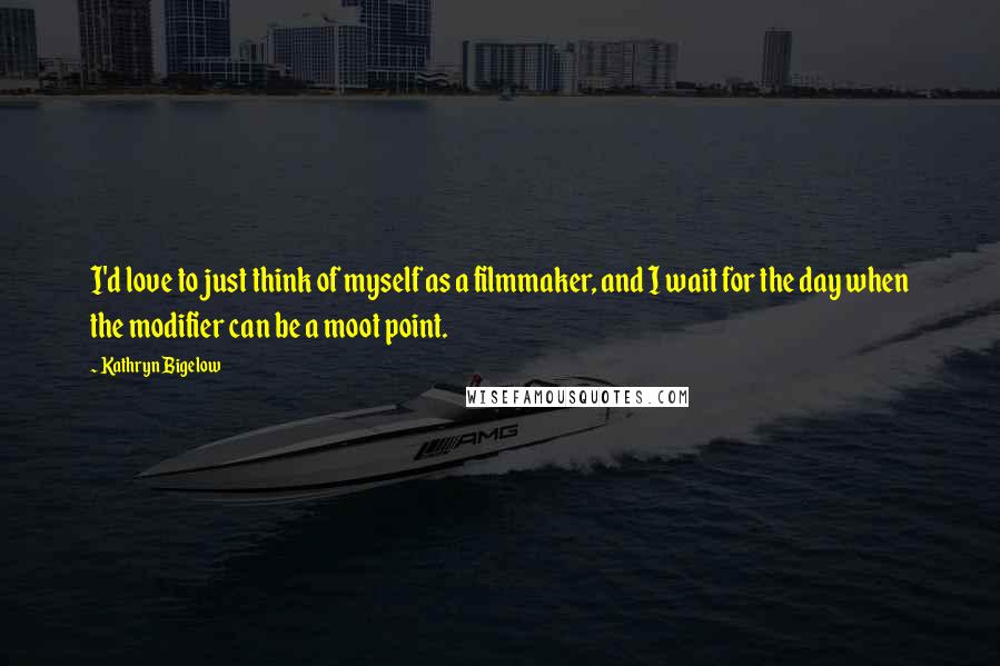 Kathryn Bigelow Quotes: I'd love to just think of myself as a filmmaker, and I wait for the day when the modifier can be a moot point.