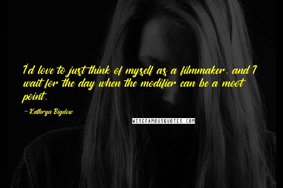 Kathryn Bigelow Quotes: I'd love to just think of myself as a filmmaker, and I wait for the day when the modifier can be a moot point.
