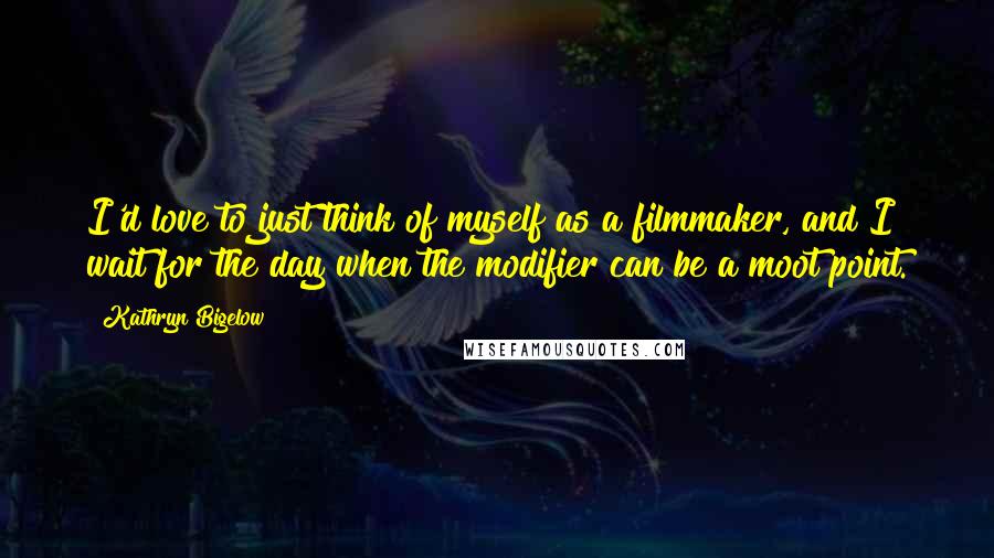 Kathryn Bigelow Quotes: I'd love to just think of myself as a filmmaker, and I wait for the day when the modifier can be a moot point.