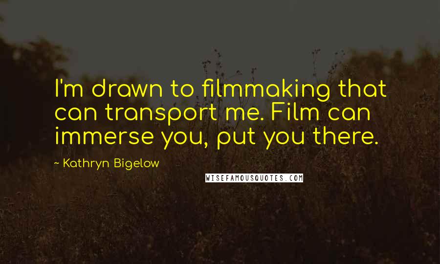 Kathryn Bigelow Quotes: I'm drawn to filmmaking that can transport me. Film can immerse you, put you there.