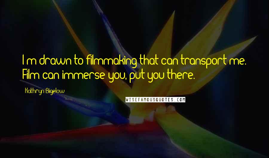 Kathryn Bigelow Quotes: I'm drawn to filmmaking that can transport me. Film can immerse you, put you there.