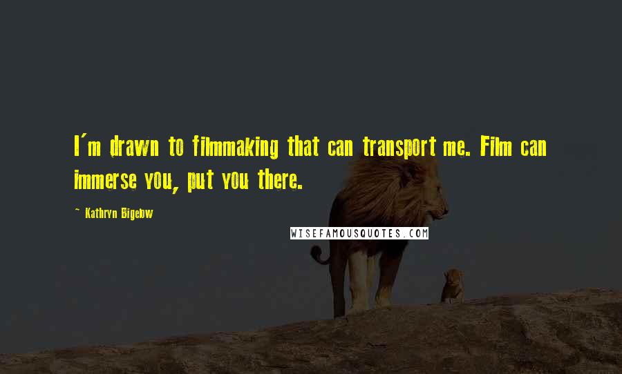 Kathryn Bigelow Quotes: I'm drawn to filmmaking that can transport me. Film can immerse you, put you there.