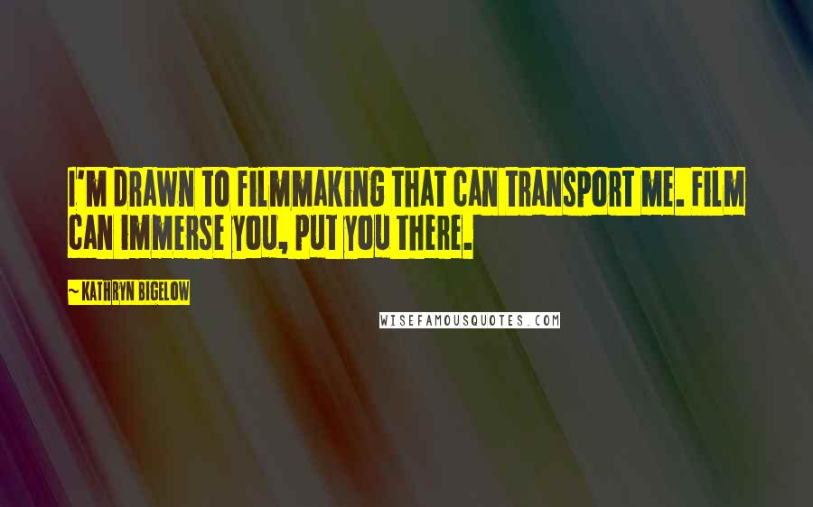 Kathryn Bigelow Quotes: I'm drawn to filmmaking that can transport me. Film can immerse you, put you there.