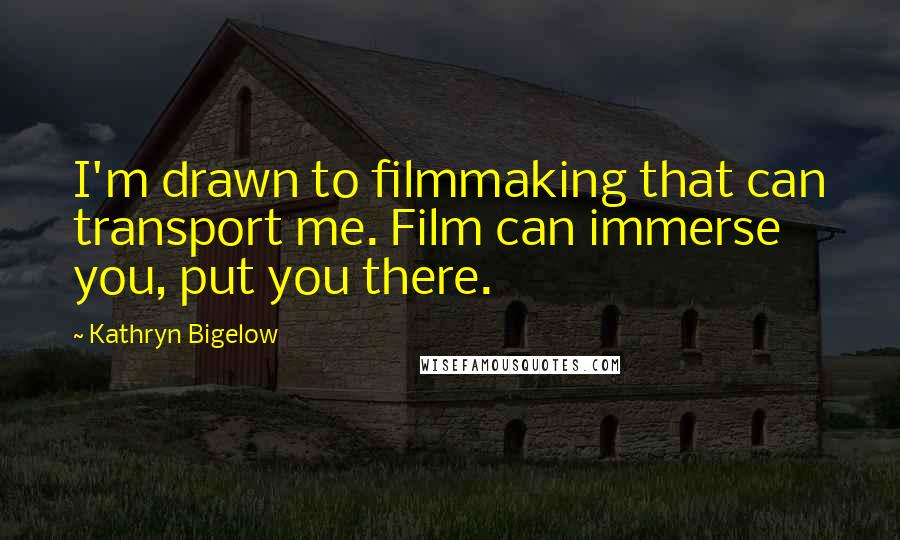 Kathryn Bigelow Quotes: I'm drawn to filmmaking that can transport me. Film can immerse you, put you there.