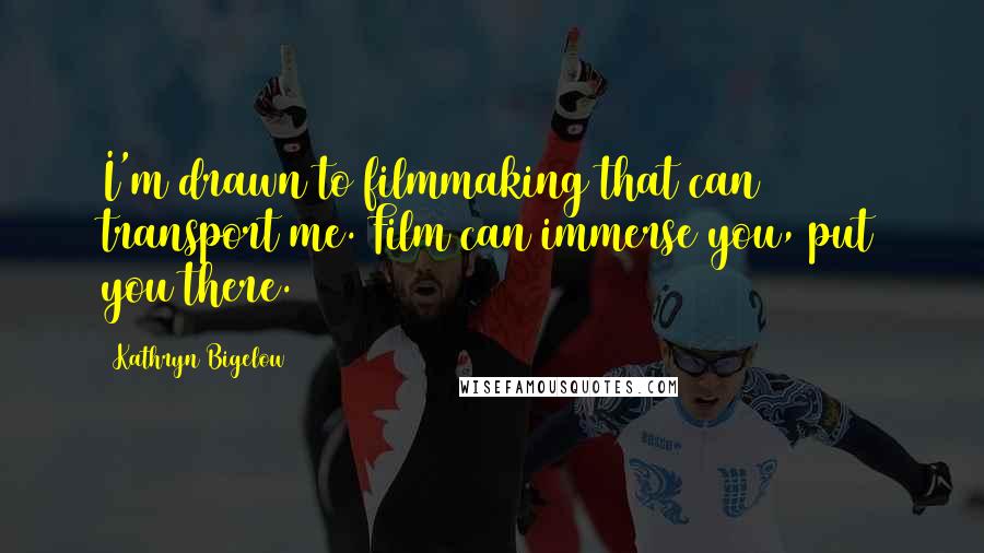 Kathryn Bigelow Quotes: I'm drawn to filmmaking that can transport me. Film can immerse you, put you there.