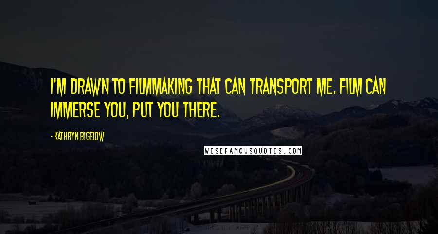 Kathryn Bigelow Quotes: I'm drawn to filmmaking that can transport me. Film can immerse you, put you there.