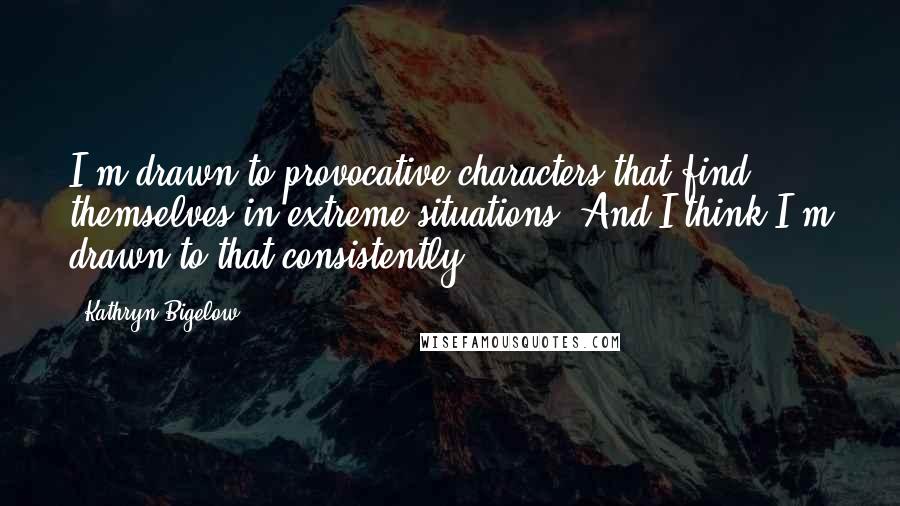 Kathryn Bigelow Quotes: I'm drawn to provocative characters that find themselves in extreme situations. And I think I'm drawn to that consistently.