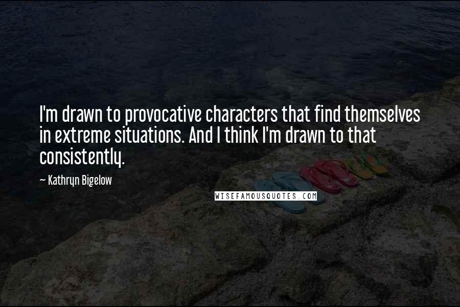 Kathryn Bigelow Quotes: I'm drawn to provocative characters that find themselves in extreme situations. And I think I'm drawn to that consistently.