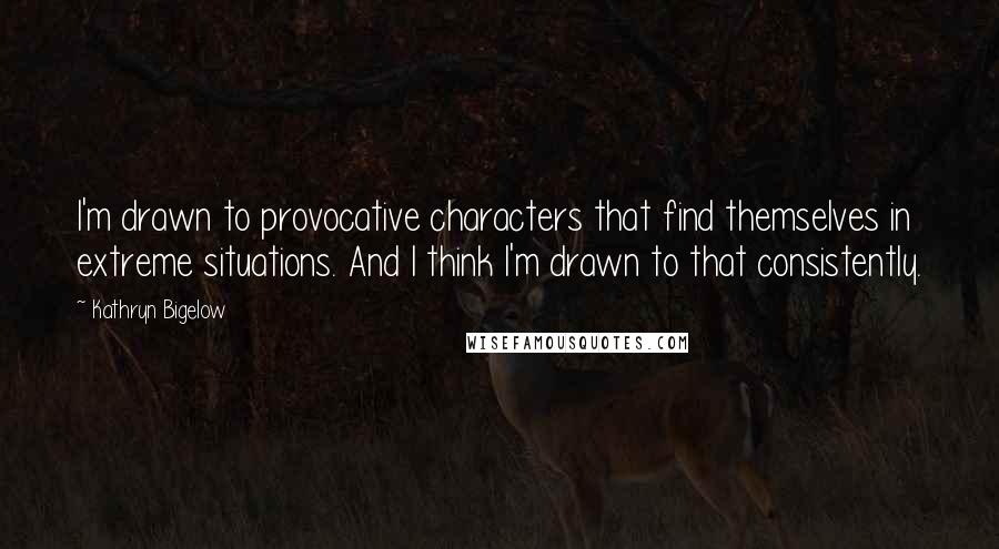 Kathryn Bigelow Quotes: I'm drawn to provocative characters that find themselves in extreme situations. And I think I'm drawn to that consistently.