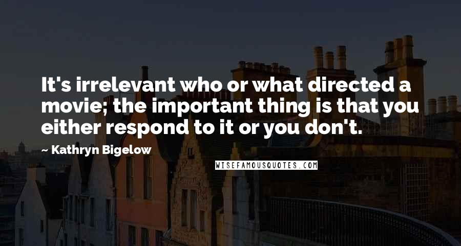 Kathryn Bigelow Quotes: It's irrelevant who or what directed a movie; the important thing is that you either respond to it or you don't.