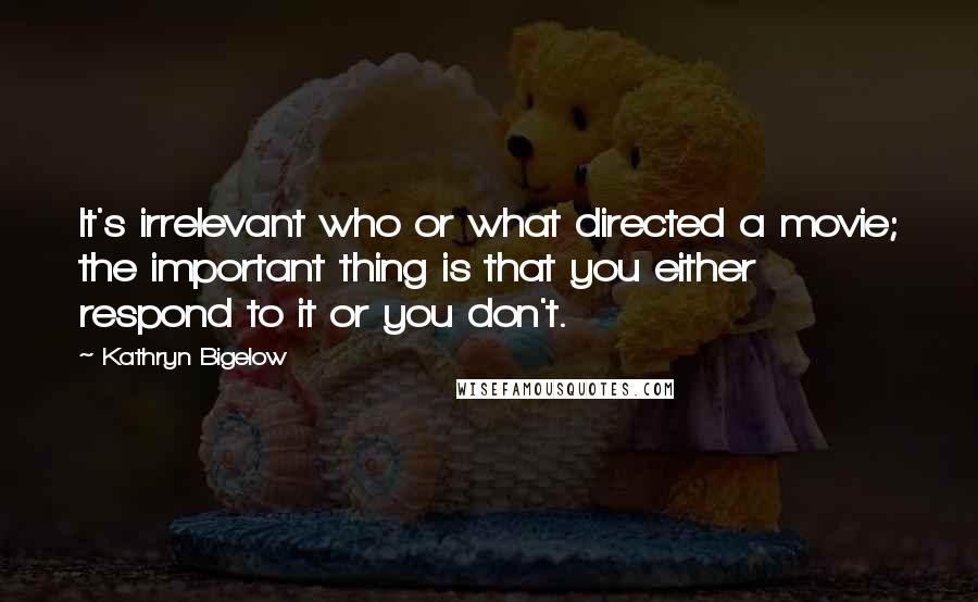 Kathryn Bigelow Quotes: It's irrelevant who or what directed a movie; the important thing is that you either respond to it or you don't.