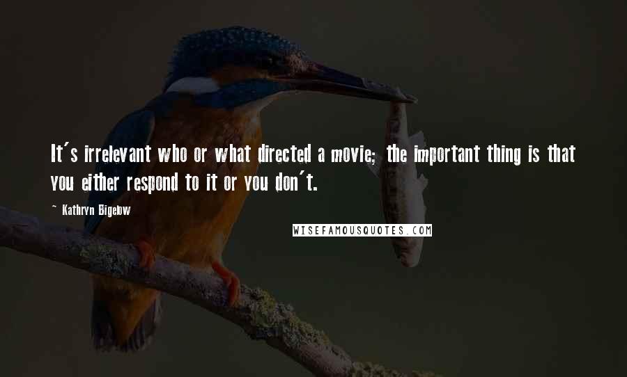 Kathryn Bigelow Quotes: It's irrelevant who or what directed a movie; the important thing is that you either respond to it or you don't.