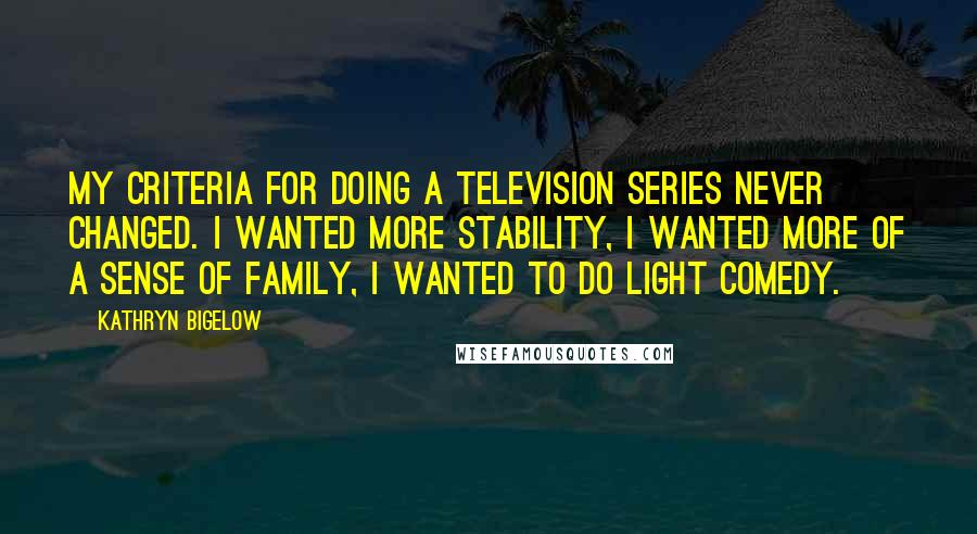 Kathryn Bigelow Quotes: My criteria for doing a television series never changed. I wanted more stability, I wanted more of a sense of family, I wanted to do light comedy.