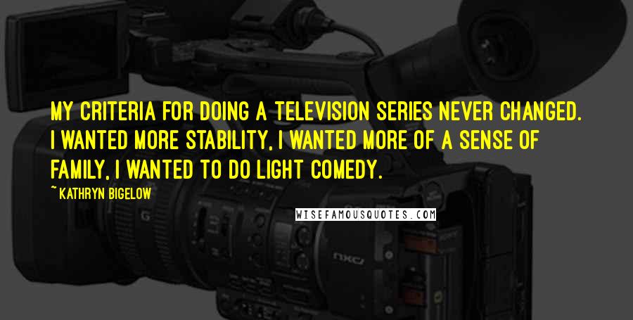 Kathryn Bigelow Quotes: My criteria for doing a television series never changed. I wanted more stability, I wanted more of a sense of family, I wanted to do light comedy.