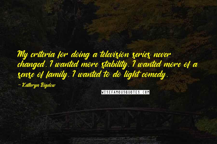 Kathryn Bigelow Quotes: My criteria for doing a television series never changed. I wanted more stability, I wanted more of a sense of family, I wanted to do light comedy.