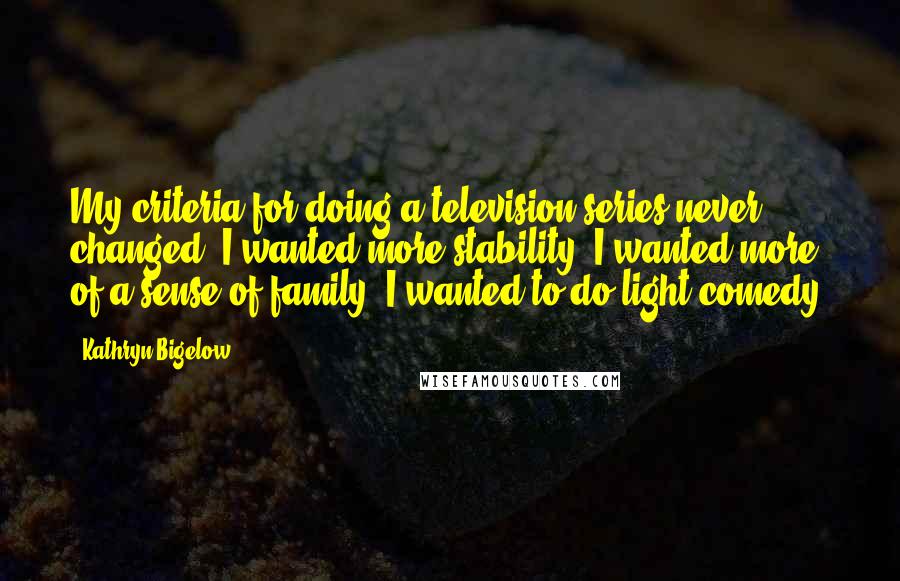 Kathryn Bigelow Quotes: My criteria for doing a television series never changed. I wanted more stability, I wanted more of a sense of family, I wanted to do light comedy.