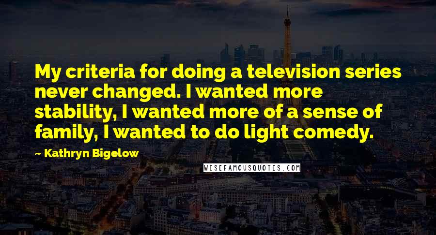 Kathryn Bigelow Quotes: My criteria for doing a television series never changed. I wanted more stability, I wanted more of a sense of family, I wanted to do light comedy.