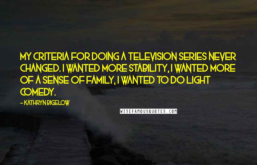 Kathryn Bigelow Quotes: My criteria for doing a television series never changed. I wanted more stability, I wanted more of a sense of family, I wanted to do light comedy.