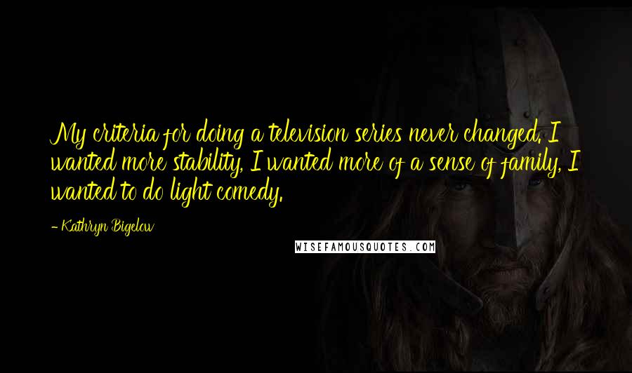 Kathryn Bigelow Quotes: My criteria for doing a television series never changed. I wanted more stability, I wanted more of a sense of family, I wanted to do light comedy.