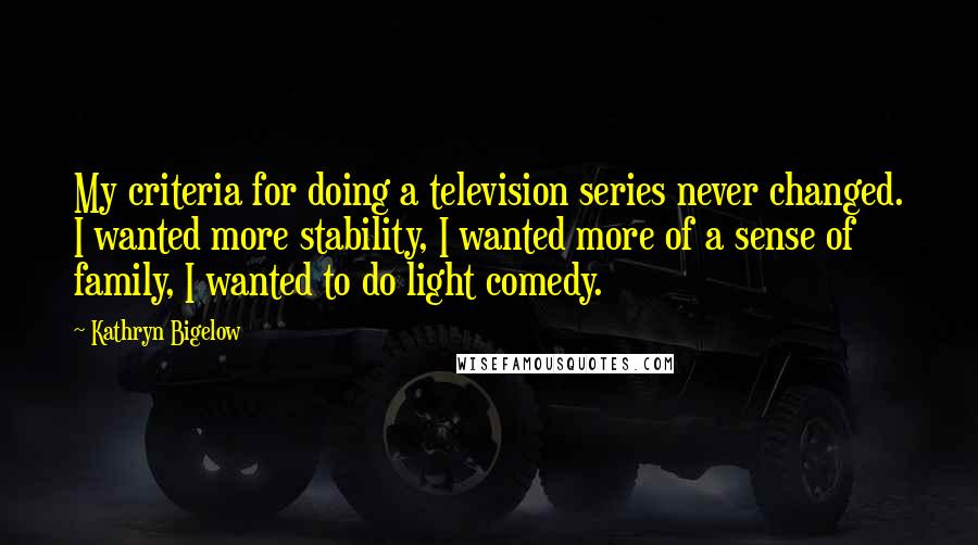 Kathryn Bigelow Quotes: My criteria for doing a television series never changed. I wanted more stability, I wanted more of a sense of family, I wanted to do light comedy.