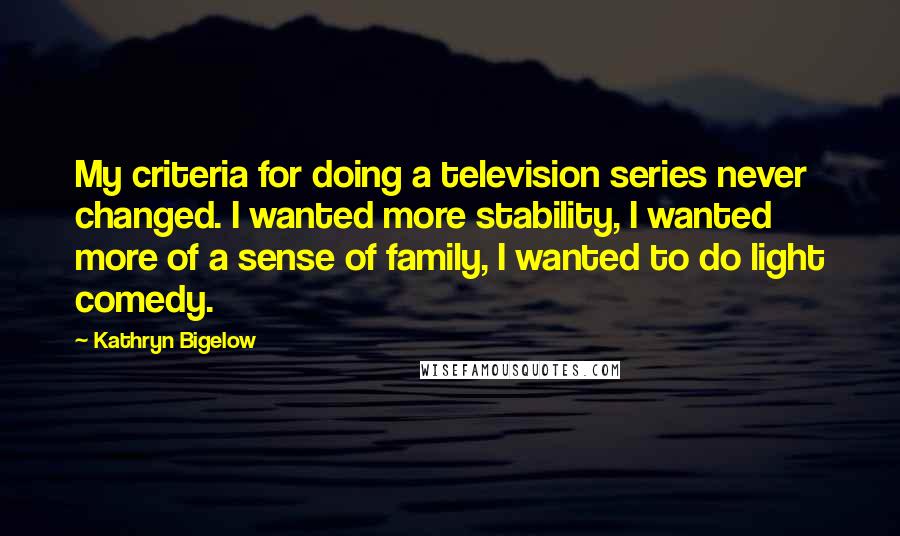 Kathryn Bigelow Quotes: My criteria for doing a television series never changed. I wanted more stability, I wanted more of a sense of family, I wanted to do light comedy.