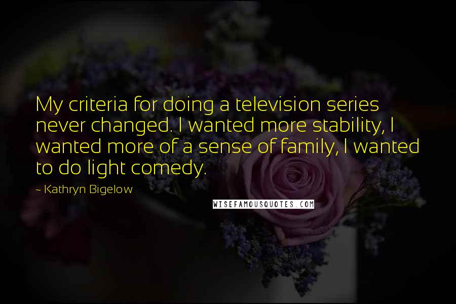 Kathryn Bigelow Quotes: My criteria for doing a television series never changed. I wanted more stability, I wanted more of a sense of family, I wanted to do light comedy.
