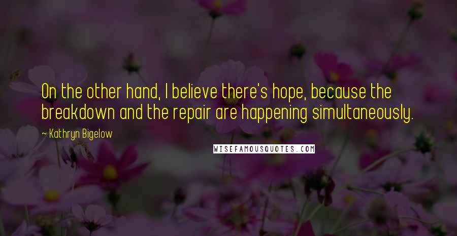 Kathryn Bigelow Quotes: On the other hand, I believe there's hope, because the breakdown and the repair are happening simultaneously.
