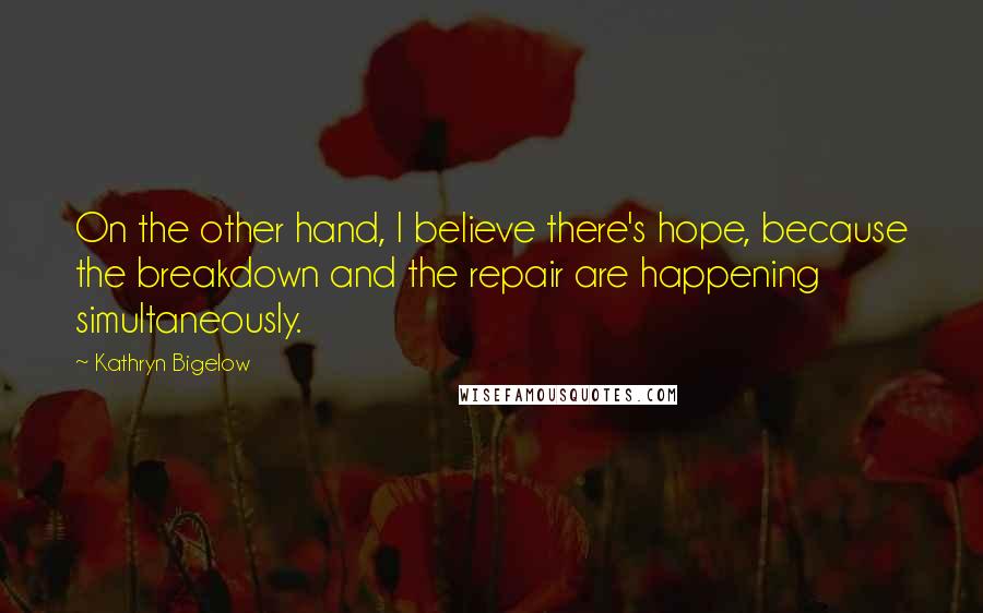 Kathryn Bigelow Quotes: On the other hand, I believe there's hope, because the breakdown and the repair are happening simultaneously.