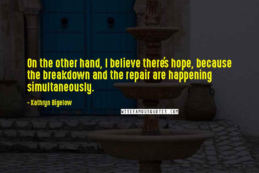 Kathryn Bigelow Quotes: On the other hand, I believe there's hope, because the breakdown and the repair are happening simultaneously.