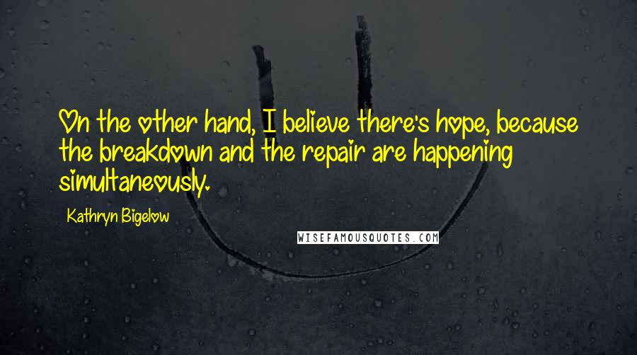 Kathryn Bigelow Quotes: On the other hand, I believe there's hope, because the breakdown and the repair are happening simultaneously.