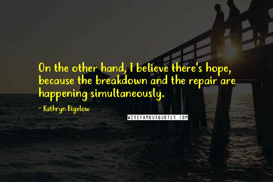 Kathryn Bigelow Quotes: On the other hand, I believe there's hope, because the breakdown and the repair are happening simultaneously.