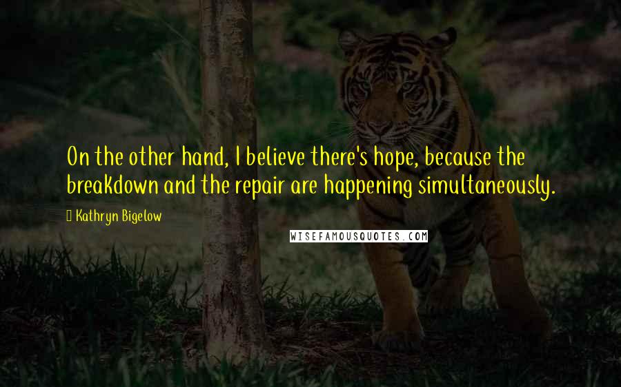 Kathryn Bigelow Quotes: On the other hand, I believe there's hope, because the breakdown and the repair are happening simultaneously.