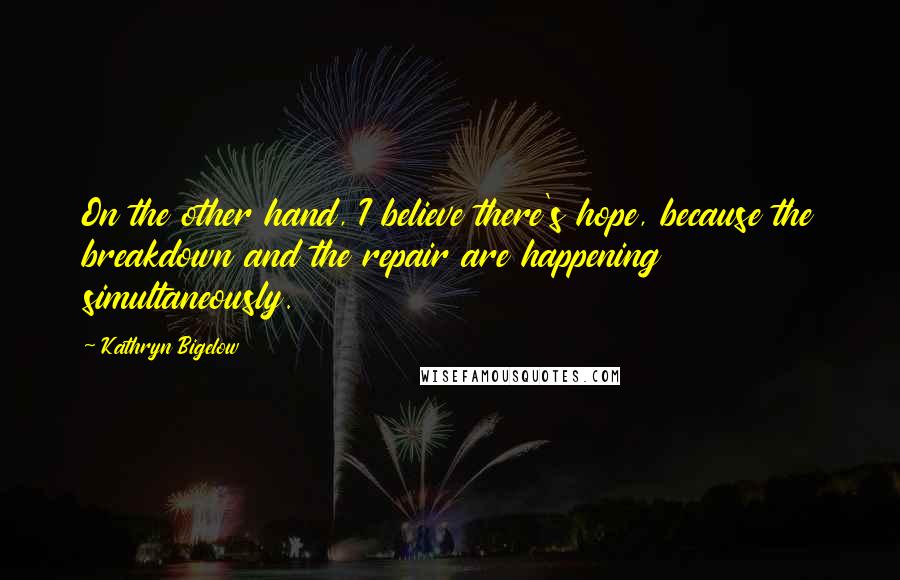 Kathryn Bigelow Quotes: On the other hand, I believe there's hope, because the breakdown and the repair are happening simultaneously.