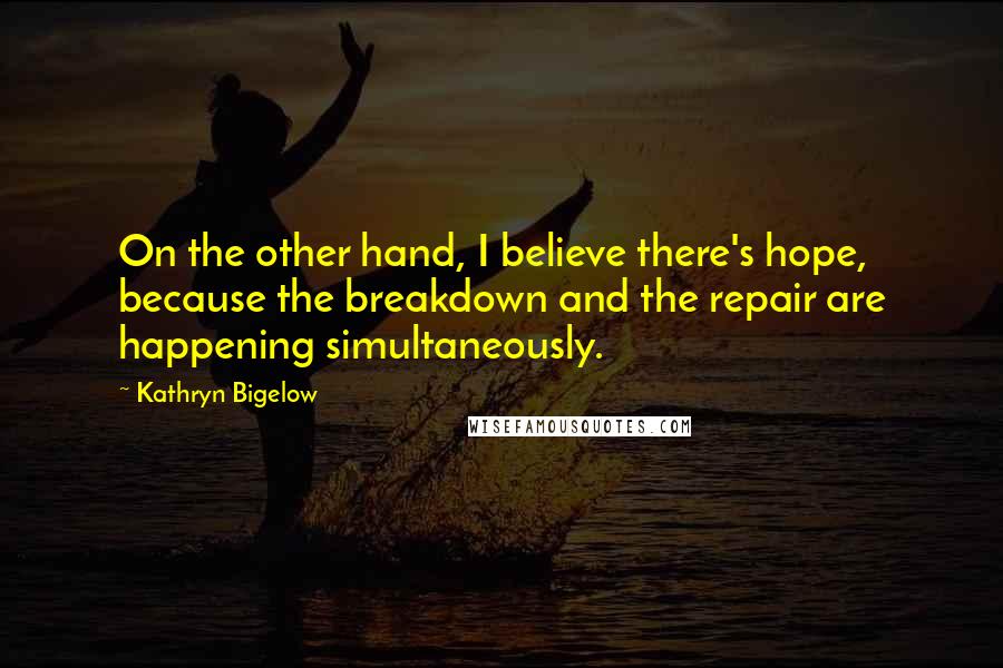 Kathryn Bigelow Quotes: On the other hand, I believe there's hope, because the breakdown and the repair are happening simultaneously.