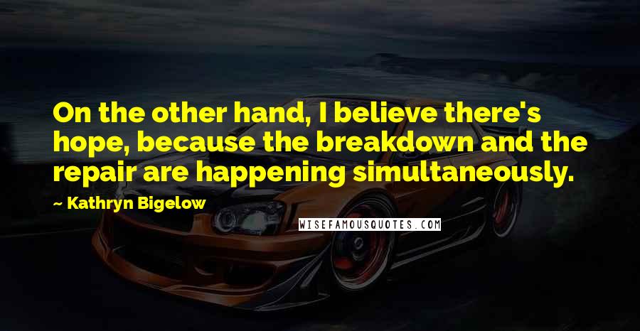 Kathryn Bigelow Quotes: On the other hand, I believe there's hope, because the breakdown and the repair are happening simultaneously.