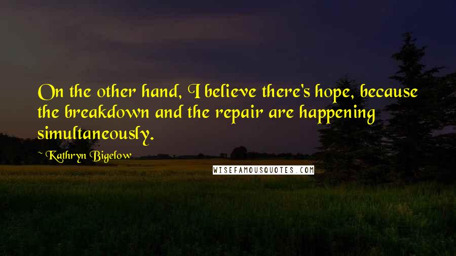 Kathryn Bigelow Quotes: On the other hand, I believe there's hope, because the breakdown and the repair are happening simultaneously.